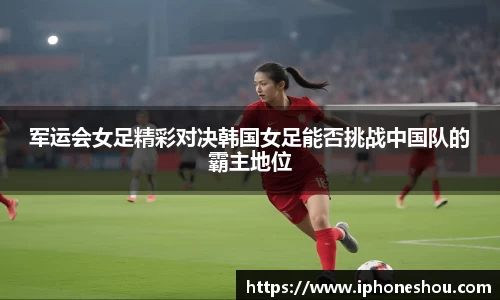 军运会女足精彩对决韩国女足能否挑战中国队的霸主地位